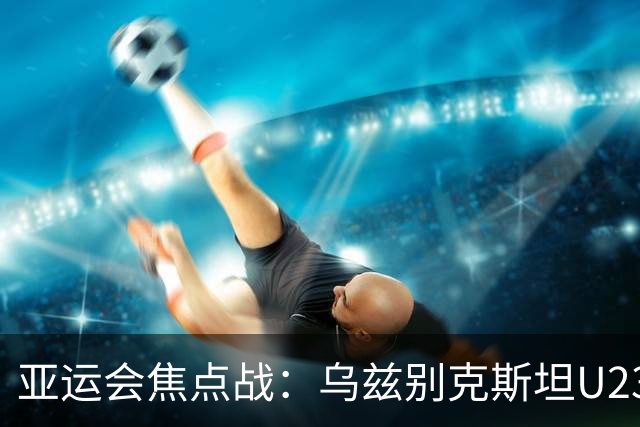 亚运会焦点战：乌兹别克斯坦U23与沙特阿拉伯U23的激战前瞻